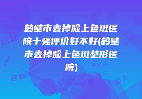 鹤壁市去掉脸上色斑医院十强评价好不好(鹤壁市去掉脸上色斑整形医院)