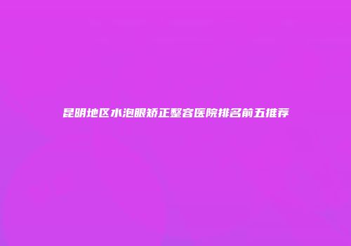 昆明地区水泡眼矫正整容医院排名前五推荐
