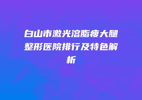 白山市激光溶脂瘦大腿整形医院排行及特色解析
