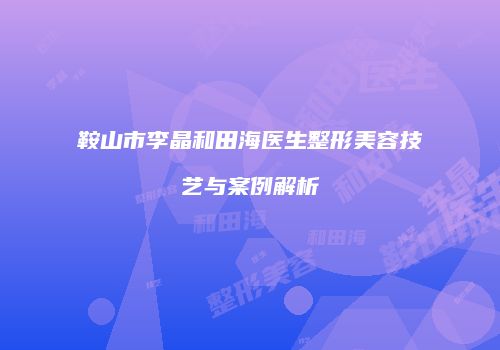 鞍山市李晶和田海医生整形美容技艺与案例解析
