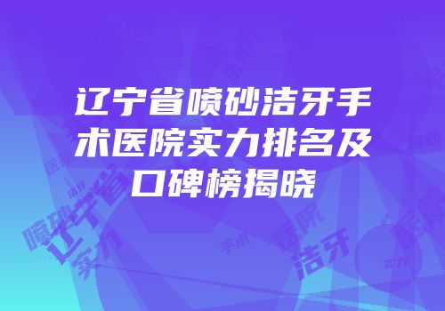 辽宁省喷砂洁牙手术医院实力排名及口碑榜揭晓