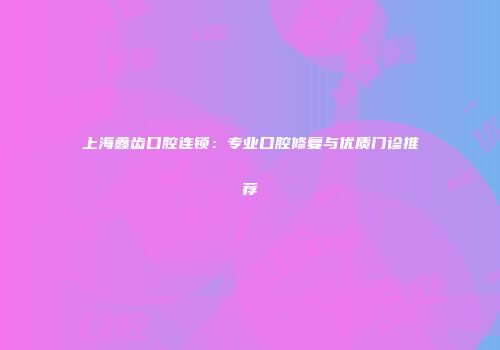 上海鑫齿口腔连锁：专业口腔修复与优质门诊推荐