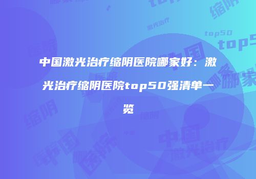 中国激光治疗缩阴医院哪家好：激光治疗缩阴医院top50强清单一览