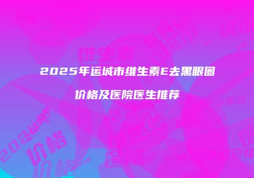 2025年运城市维生素E去黑眼圈价格及医院医生推荐