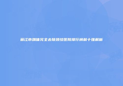 丽江市嗨体完全去除颈纹医院排行榜前十强解析