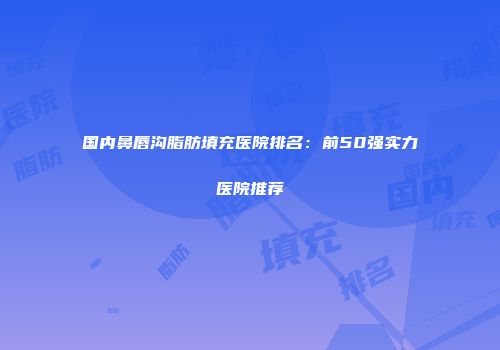 国内鼻唇沟脂肪填充医院排名：前50强实力医院推荐