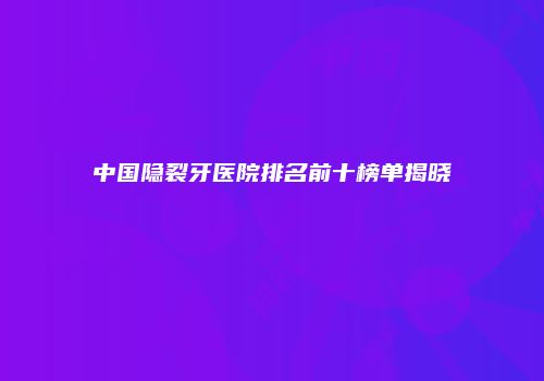 中国隐裂牙医院排名前十榜单揭晓