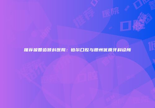 推荐拔智齿倾斜医院：铂尔口腔与滕州优质牙科诊所