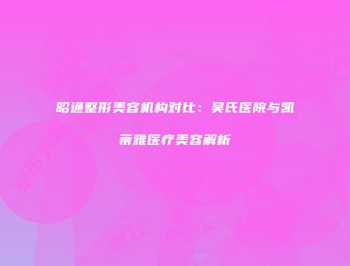 昭通整形美容机构对比：吴氏医院与凯蒂雅医疗美容解析