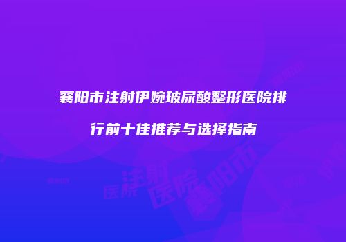 襄阳市注射伊婉玻尿酸整形医院排行前十佳推荐与选择指南
