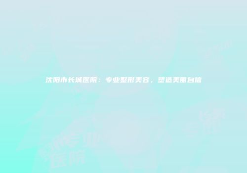 沈阳市长城医院：专业整形美容，塑造美丽自信