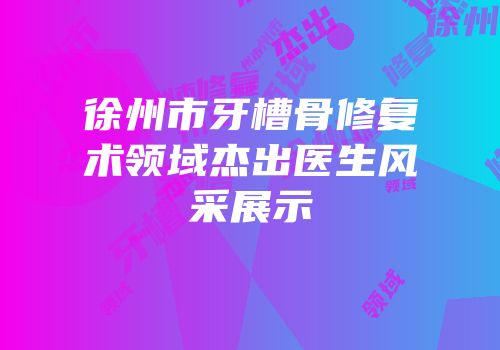徐州市牙槽骨修复术领域杰出医生风采展示