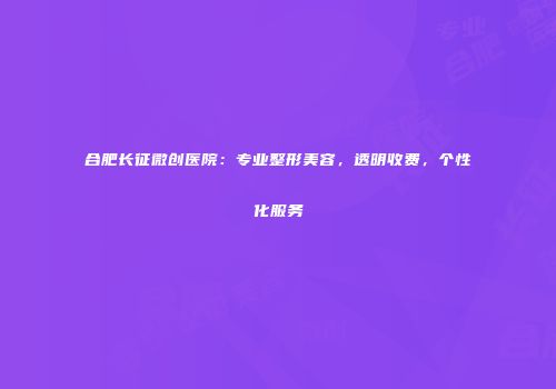 合肥长征微创医院：专业整形美容，透明收费，个性化服务