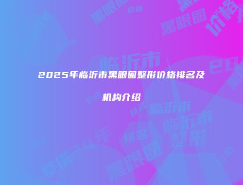 2025年临沂市黑眼圈整形价格排名及机构介绍
