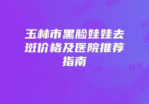 玉林市黑脸娃娃去斑价格及医院推荐指南