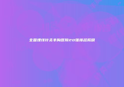 全国埋线针灸丰胸医院20强排名揭晓