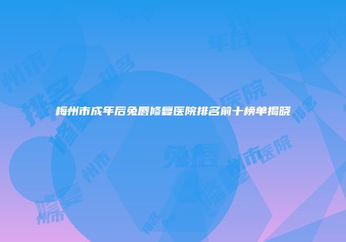 梅州市成年后兔唇修复医院排名前十榜单揭晓