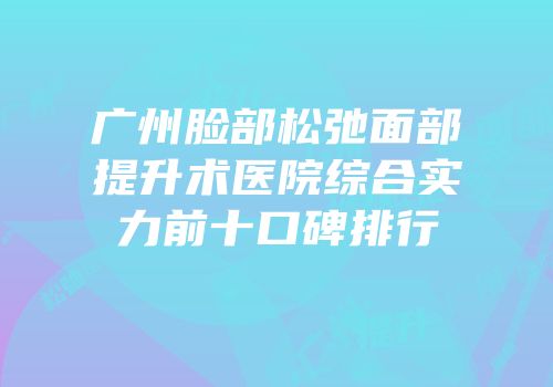 广州脸部松弛面部提升术医院综合实力前十口碑排行