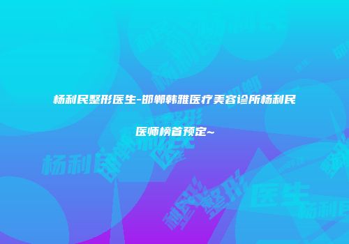 杨利民整形医生-邯郸韩雅医疗美容诊所杨利民医师榜首预定~