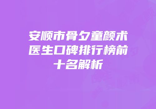 安顺市骨夕童颜术医生口碑排行榜前十名解析