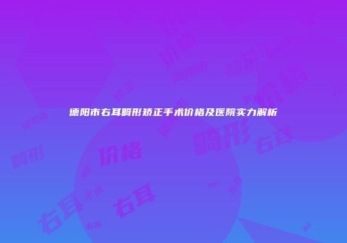 德阳市右耳畸形矫正手术价格及医院实力解析