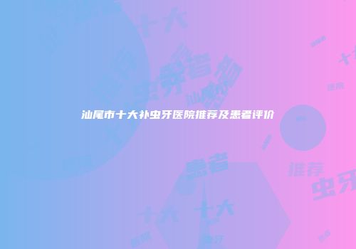 汕尾市十大补虫牙医院推荐及患者评价