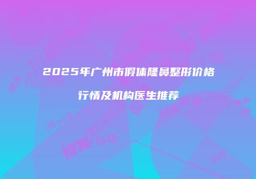 2025年广州市假体隆鼻整形价格行情及机构医生推荐