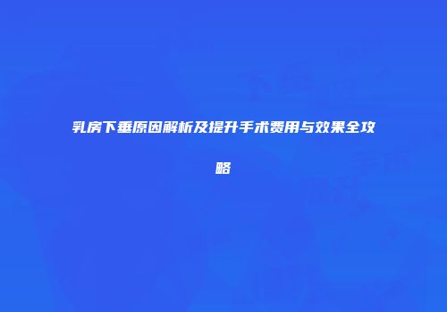 乳房下垂原因解析及提升手术费用与效果全攻略