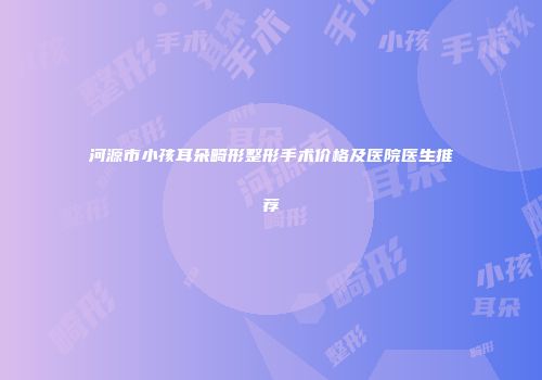 河源市小孩耳朵畸形整形手术价格及医院医生推荐