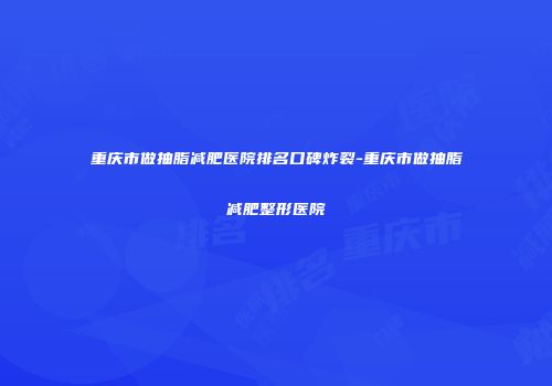 重庆市做抽脂减肥医院排名口碑炸裂-重庆市做抽脂减肥整形医院
