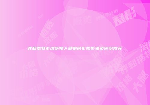 呼和浩特市溶脂瘦大腿整形价格概览及医院推荐