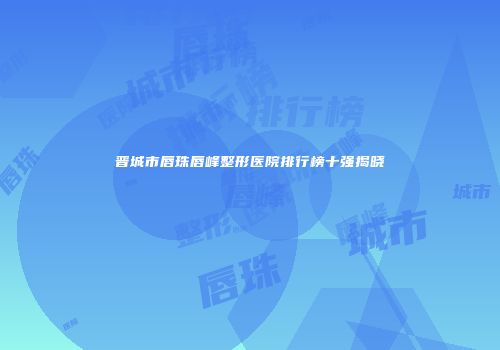 晋城市唇珠唇峰整形医院排行榜十强揭晓
