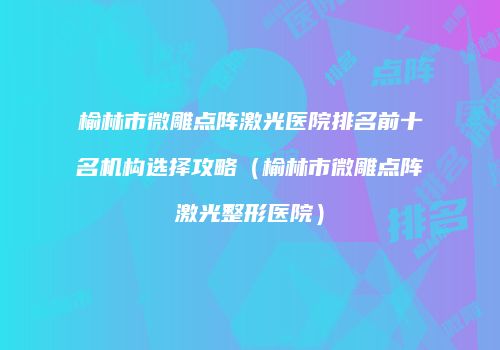 榆林市微雕点阵激光医院排名前十名机构选择攻略（榆林市微雕点阵激光整形医院）