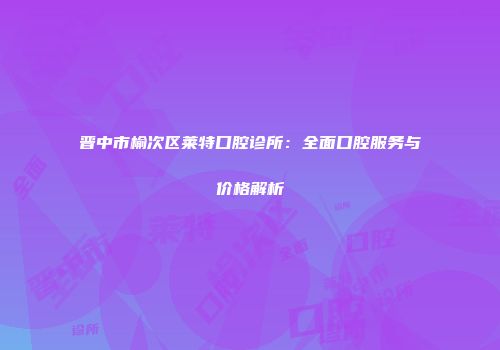 晋中市榆次区莱特口腔诊所：全面口腔服务与价格解析