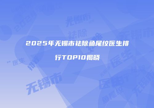 2025年无锡市祛除鱼尾纹医生排行TOP10揭晓