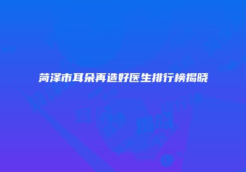 菏泽市耳朵再造好医生排行榜揭晓