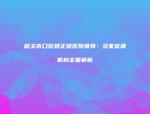 韶关市口腔矫正器医院推荐：多家优质机构全面解析