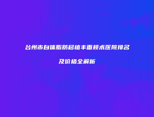 台州市自体脂肪移植丰面颊术医院排名及价格全解析