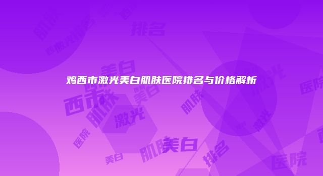 鸡西市激光美白肌肤医院排名与价格解析