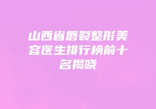 山西省唇裂整形美容医生排行榜前十名揭晓