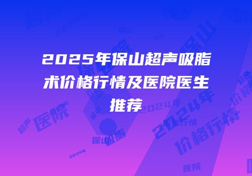 2025年保山超声吸脂术价格行情及医院医生推荐