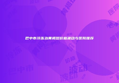 巴中市冷冻治黄褐斑价格波动与医院推荐