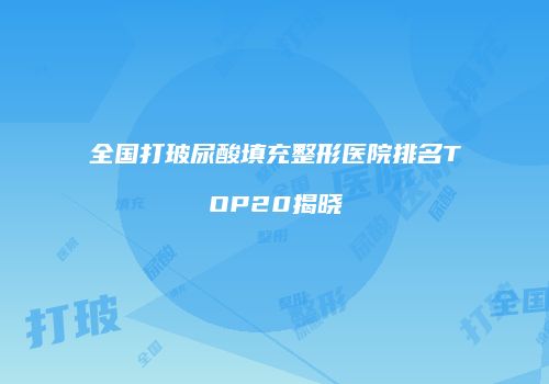 全国打玻尿酸填充整形医院排名TOP20揭晓