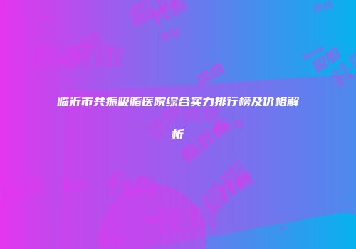 临沂市共振吸脂医院综合实力排行榜及价格解析