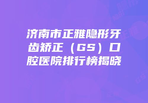济南市正雅隐形牙齿矫正（GS）口腔医院排行榜揭晓
