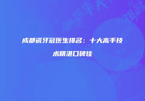 成都瓷牙冠医生排名：十大高手技术精湛口碑佳