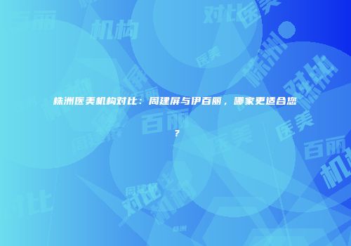 株洲医美机构对比：周建屏与伊百丽，哪家更适合您？