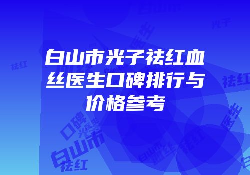 白山市光子祛红血丝医生口碑排行与价格参考