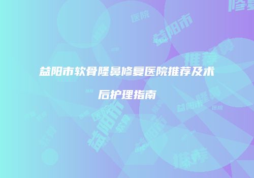 益阳市软骨隆鼻修复医院推荐及术后护理指南