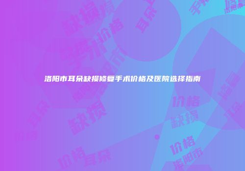 洛阳市耳朵缺损修复手术价格及医院选择指南